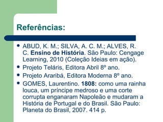 Referências:
 ABUD, K. M.; SILVA, A. C. M.; ALVES, R.
C. Ensino de História. São Paulo: Cengage
Learning, 2010 (Coleção Ideias em ação).
 Projeto Teláris, Editora Abril 8º ano.
 Projeto Araribá, Editora Moderna 8º ano.
 GOMES, Laurentino. 1808: como uma rainha
louca, um príncipe medroso e uma corte
corrupta enganaram Napoleão e mudaram a
História de Portugal e do Brasil. São Paulo:
Planeta do Brasil, 2007. 414 p.
 