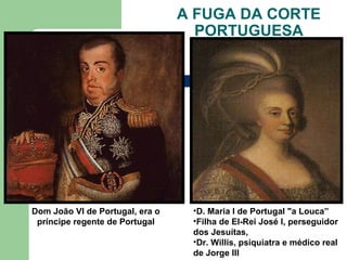 A FUGA DA CORTE
PORTUGUESA
Dom João VI de Portugal, era o
príncipe regente de Portugal
•D. Maria I de Portugal "a Louca”
•Filha de El-Rei José I, perseguidor
dos Jesuítas,
•Dr. Willis, psiquiatra e médico real
de Jorge III
 