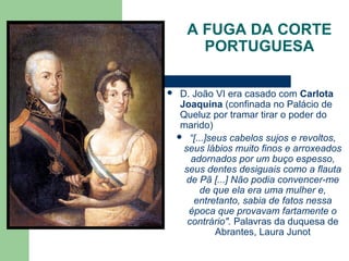 A FUGA DA CORTE
PORTUGUESA
 D. João VI era casado com Carlota
Joaquina (confinada no Palácio de
Queluz por tramar tirar o poder do
marido)
 “[...]seus cabelos sujos e revoltos,
seus lábios muito finos e arroxeados
adornados por um buço espesso,
seus dentes desiguais como a flauta
de Pã [...] Não podia convencer-me
de que ela era uma mulher e,
entretanto, sabia de fatos nessa
época que provavam fartamente o
contrário". Palavras da duquesa de
Abrantes, Laura Junot
 