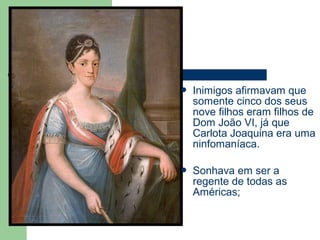  Inimigos afirmavam que
somente cinco dos seus
nove filhos eram filhos de
Dom João VI, já que
Carlota Joaquina era uma
ninfomaníaca.
 Sonhava em ser a
regente de todas as
Américas;
 