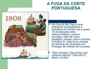 A FUGA DA CORTE
PORTUGUESA
 No Cais do Rio Tejo o povo
português acompanhava o
embarque da família real e quase
15 mil pessoas entre
nobres,militares, juízes e
serviçais. Além de muita
bagagem: roupas, jóias e animais.
O próprio D. João levou metade
do dinheiro em circulação em
Portugal, 80 milhões de cruzados.
 “Mais devagar! Vão pensar que
estamos fugindo” Teria dito D.
Maria “a louca”
 