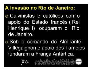 A invasão no Rio de Janeiro:
o Calvinistas e católicos com o
 apoio do Estado francês ( Rei
 Henrique II) ocuparam o Rio
 de Janeiro.
o Sob o comando do Almirante
 Villegaignon e apoio dos Tamoios
 fundaram a França Antártica.
 