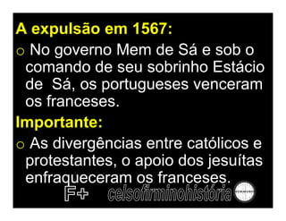 A expulsão em 1567:
o No governo Mem de Sá e sob o
 comando de seu sobrinho Estácio
 de Sá, os portugueses venceram
 os franceses.
Importante:
o As divergências entre católicos e
 protestantes, o apoio dos jesuítas
 enfraqueceram os franceses.
 