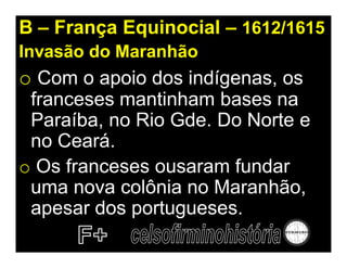 B – França Equinocial – 1612/1615
Invasão do Maranhão
o Com o apoio dos indígenas, os
 franceses mantinham bases na
 Paraíba, no Rio Gde. Do Norte e
 no Ceará.
o Os franceses ousaram fundar
 uma nova colônia no Maranhão,
 apesar dos portugueses.
 