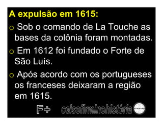 A expulsão em 1615:
o Sob o comando de La Touche as
 bases da colônia foram montadas.
o Em 1612 foi fundado o Forte de
 São Luís.
o Após acordo com os portugueses
 os franceses deixaram a região
 em 1615.
 
