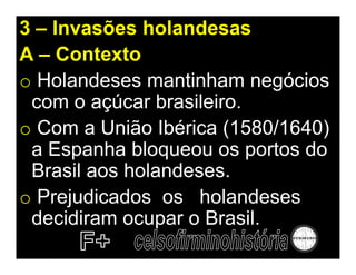 3 – Invasões holandesas
A – Contexto
o Holandeses mantinham negócios
 com o açúcar brasileiro.
o Com a União Ibérica (1580/1640)
 a Espanha bloqueou os portos do
 Brasil aos holandeses.
o Prejudicados os holandeses
 decidiram ocupar o Brasil.
 
