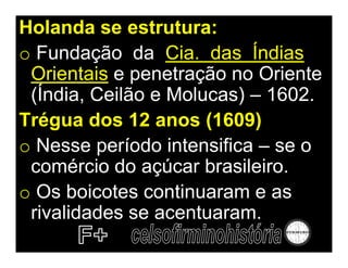 Holanda se estrutura:
o Fundação da Cia. das Índias
 Orientais e penetração no Oriente
 (Índia, Ceilão e Molucas) – 1602.
Trégua dos 12 anos (1609)
o Nesse período intensifica – se o
 comércio do açúcar brasileiro.
o Os boicotes continuaram e as
 rivalidades se acentuaram.
 