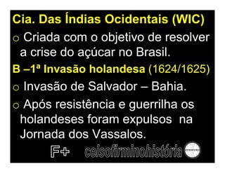 Cia. Das Índias Ocidentais (WIC)
o Criada com o objetivo de resolver
 a crise do açúcar no Brasil.
B –1ª Invasão holandesa (1624/1625)
o Invasão de Salvador – Bahia.
o Após resistência e guerrilha os
 holandeses foram expulsos na
 Jornada dos Vassalos.
 