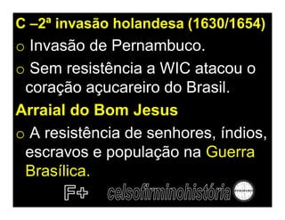 C –2ª invasão holandesa (1630/1654)
o Invasão de Pernambuco.
o Sem resistência a WIC atacou o
 coração açucareiro do Brasil.
Arraial do Bom Jesus
o A resistência de senhores, índios,
 escravos e população na Guerra
 Brasílica.
 