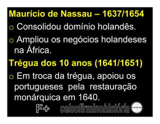 Maurício de Nassau – 1637/1654
o Consolidou domínio holandês.
o Ampliou os negócios holandeses
 na África.
Trégua dos 10 anos (1641/1651)
o Em troca da trégua, apoiou os
 portugueses pela restauração
 monárquica em 1640.
 