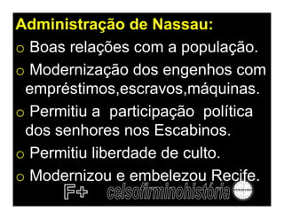 Administração de Nassau:
o Boas relações com a população.
o Modernização dos engenhos com
 empréstimos,escravos,máquinas.
o Permitiu a participação política
 dos senhores nos Escabinos.
o Permitiu liberdade de culto.
o Modernizou e embelezou Recife.
 