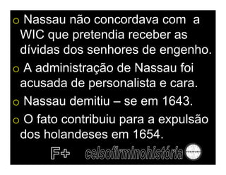 o Nassau não concordava com a
 WIC que pretendia receber as
 dívidas dos senhores de engenho.
o A administração de Nassau foi
 acusada de personalista e cara.
o Nassau demitiu – se em 1643.
o O fato contribuiu para a expulsão
 dos holandeses em 1654.
 
