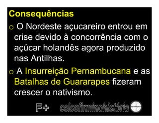Consequências
o O Nordeste açucareiro entrou em
 crise devido à concorrência com o
 açúcar holandês agora produzido
 nas Antilhas.
o A Insurreição Pernambucana e as
 Batalhas de Guararapes fizeram
 crescer o nativismo.
 