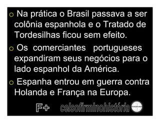 o Na prática o Brasil passava a ser
 colônia espanhola e o Tratado de
 Tordesilhas ficou sem efeito.
o Os comerciantes portugueses
 expandiram seus negócios para o
 lado espanhol da América.
o Espanha entrou em guerra contra
 Holanda e França na Europa.
 