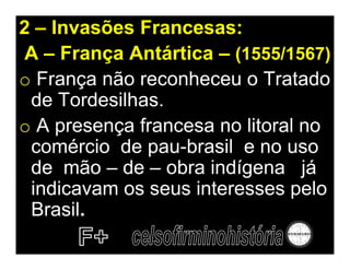 2 – Invasões Francesas:
A – França Antártica – (1555/1567)
o França não reconheceu o Tratado
 de Tordesilhas.
o A presença francesa no litoral no
 comércio de pau-brasil e no uso
 de mão – de – obra indígena já
 indicavam os seus interesses pelo
 Brasil.
 