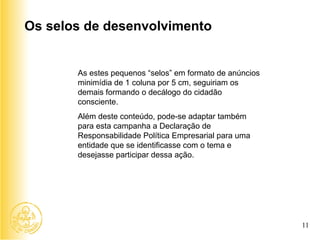 As estes pequenos “selos” em formato de anúncios minimídia de 1 coluna por 5 cm, seguiriam os demais formando o decálogo do cidadão consciente. Além deste conteúdo, pode-se adaptar também para esta campanha a Declaração de Responsabilidade Política Empresarial para uma entidade que se identificasse com o tema e desejasse participar dessa ação. Os selos de desenvolvimento 11 