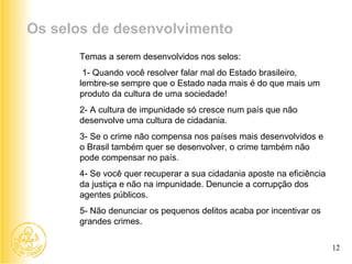 Temas a serem desenvolvidos nos selos:   1- Quando você resolver falar mal do Estado brasileiro, lembre-se sempre que o Estado nada mais é do que mais um produto da cultura de uma sociedade! 2- A cultura de impunidade só cresce num país que não desenvolve uma cultura de cidadania.  3- Se o crime não compensa nos países mais desenvolvidos e o Brasil também quer se desenvolver, o crime também não pode compensar no país. 4- Se você quer recuperar a sua cidadania aposte na eficiência da justiça e não na impunidade. Denuncie a corrupção dos agentes públicos. 5- Não denunciar os pequenos delitos acaba por incentivar os grandes crimes.  Os selos de desenvolvimento 12 