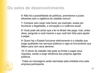 6- Não há a possibilidade de políticos, promotores e juízes eficientes sem a vigilância do cidadão comum. 7- Comprar sem exigir nota fiscal, por exemplo, acaba por favorecer a ilegalidade, a corrupção e a violência social. 8- Você pode até achar que a lei no Brasil não pega, mas, antes disso, pergunte a você mesmo o que você tem feito para ajudar a pegar. 9- Quem faz o Estado funcionar efetivamente é o cidadão que exige qualidade nos serviços públicos e vigia os funcionários que faltam para com seus deveres. 10- O dever do cidadão não pode se limitar a pagar seus impostos, senão a exigir eficiência dos próprios agentes públicos.   Todas as mensagens serão assinadas pela entidade e/ou pela empresa participante. Os selos de desenvolvimento 13 