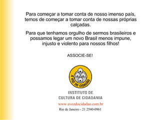 Para começar a tomar conta de nosso imenso país, temos de começar a tomar conta de nossas próprias calçadas. Para que tenhamos orgulho de sermos brasileiros e possamos legar um novo Brasil menos impune, injusto e violento para nossos filhos! ASSOCIE-SE! www. avozdocidadao .com.br Rio de Janeiro - 21 2540-0961  