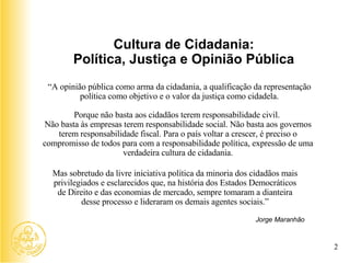 Jorge Maranhão Cultura de Cidadania: Política, Justiça e Opinião Pública “ A opinião pública como arma da cidadania, a qualificação da representação política como objetivo e o valor da justiça como cidadela. Porque não basta aos cidadãos terem responsabilidade civil.  Não basta às empresas terem responsabilidade social. Não basta aos governos terem responsabilidade fiscal. Para o país voltar a crescer, é preciso o compromisso de todos para com a responsabilidade política, expressão de uma verdadeira cultura de cidadania. Mas sobretudo da livre iniciativa política da minoria dos cidadãos mais privilegiados e esclarecidos que, na história dos Estados Democráticos de Direito e das economias de mercado, sempre tomaram a dianteira desse processo e lideraram os demais agentes sociais.” 2 