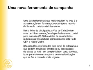 Uma das ferramentas que mais circulam na web é a apresentação em formato  powerpoint  para reenvio de listas de contatos de internautas. Nesta linha de divulgação, a Voz do Cidadão tem mais de 15 apresentações disponíveis em seu portal para mais de 400.000 ouvintes de seus boletins radiofônicos transmitidos semanalmente pela Rede CBN e Rádio Globo. São cidadãos interessados pelo tema da cidadania e que podem influenciar entidades ou associações – de classe ou não - em que participem para, conosco, fazer parte de uma campanha de conscientização que se faz a cada dia mais urgente. Uma nova ferramenta de campanha 3 