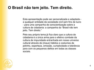 Esta apresentação pode ser personalizada e adaptada - a qualquer entidade da sociedade civil sem fins de lucro - para uma campanha de conscientização sobre a cultura de cidadania: a campanha do “Brasil não tem jeito. Tem direito.”  Pelo seu próprio tema já fica claro que a cultura de cidadania é a única arma para o efetivo combate da cultura de impunidade entranhada em nosso universo cultural através de (maus) hábitos e costumes de jeitinho, esperteza, omissão, cumplicidade e tolerância para com os pequenos delitos em todas as classes sociais.  O Brasil não tem jeito. Tem direito. 4 