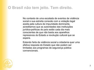 No contexto de uma escalada de eventos de violência social e sua estreita conexão com a violação legal aceita pela cultura de impunidade dominante, acreditamos que as autoridades das instituições jurídico-políticas do país estão cada dia mais conscientes de que não basta aos aparelhos repressivos do Estado a revolução cultural que se espera.  Estando farta da violência social a cidadania quer uma efetiva resposta do Estado que não podem ser limitadas aos programas de segurança pública convencionais.  O Brasil não tem jeito. Tem direito. 5 