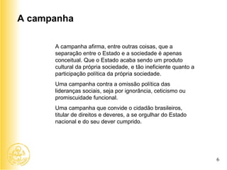 A campanha afirma, entre outras coisas, que a separação entre o Estado e a sociedade é apenas conceitual. Que o Estado acaba sendo um produto cultural da própria sociedade, e tão ineficiente quanto a participação política da própria sociedade.  Uma campanha contra a omissão política das lideranças sociais, seja por ignorância, ceticismo ou promiscuidade funcional.  Uma campanha que convide o cidadão brasileiros, titular de direitos e deveres, a se orgulhar do Estado nacional e do seu dever cumprido.  A campanha 6 