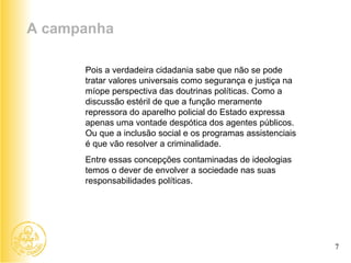 Pois a verdadeira cidadania sabe que não se pode tratar valores universais como segurança e justiça na míope perspectiva das doutrinas políticas. Como a discussão estéril de que a função meramente repressora do aparelho policial do Estado expressa apenas uma vontade despótica dos agentes públicos. Ou que a inclusão social e os programas assistenciais é que vão resolver a criminalidade. Entre essas concepções contaminadas de ideologias temos o dever de envolver a sociedade nas suas responsabilidades políticas. A campanha 7 