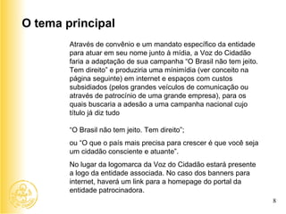 Através de convênio e um mandato específico da entidade para atuar em seu nome junto à mídia, a Voz do Cidadão faria a adaptação de sua campanha “O Brasil não tem jeito. Tem direito” e produziria uma mínimídia (ver conceito na página seguinte) em internet e espaços com custos subsidiados (pelos grandes veículos de comunicação ou através de patrocínio de uma grande empresa), para os quais buscaria a adesão a uma campanha nacional cujo título já diz tudo “ O Brasil não tem jeito. Tem direito”; ou “O que o país mais precisa para crescer é que você seja um cidadão consciente e atuante”. No lugar da logomarca da Voz do Cidadão estará presente a logo da entidade associada. No caso dos banners para internet, haverá um link para a homepage do portal da entidade patrocinadora. O tema principal 8 