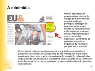A minimídia Modelo estratégico de programação e compra de espaço de mídia e criação de publicidade que privilegia a colocação de pequenos anúncios em seções ou colunas fixas da mídia impressa, e mesmo o simples merchandising de marca nas mídias eletrônicas, aumentando-se consideravelmente a freqüência de veiculação por igual verba aplicada.  O conceito se opõe ao que chamamos de  a arte ingênua do advertising , programação esporádica de campanhas de alto impacto, em mídia aberta, usualmente elaboradas a altos custos de criação e produção pelas agências de publicidade convencionais, e cujo retorno ( recall ), quando existe, é mais do tema da campanha do que propriamente da identidade/identificação da marca do anunciante. 9 Espaço reservado para a marca da entidade 