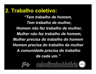 2. Trabalho coletivo:
         “Tem trabalho de homem,
          Tem trabalho de mulher,
    Homem não faz trabalho de mulher,
    Mulher não faz trabalho de homem,
   Mulher precisa do trabalho do homem
   Homem precisa do trabalho da mulher
     A comunidade precisa do trabalho
               de cada um.”
 