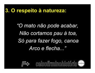 3. O respeito à natureza:

    “O mato não pode acabar,
     Não cortamos pau à toa,
     Só para fazer fogo, canoa
         Arco e flecha...”
 