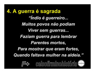 4. A guerra é sagrada
        “Índio é guerreiro...
     Muitos povos não podiam
        Viver sem guerras...
    Faziam guerra para lembrar
         Parentes mortos,
   Para mostrar que eram fortes,
  Quando faltava mulher na aldeia.”
 