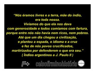 “Nós éramos livres e a terra, mãe do índio,
                  era toda nossa.
           Vivíamos do que ela nos dava
com generosidade e todos comíamos com fartura,
porque entre nós não havia nem ricos, nem pobres.
       Até que um dia chegou a civilização,
      e plantou a espada, o idioma e a cruz
         e fez de nós povos crucificados,
   martirizados por defenderem o que era seu.”
         ( Índios argentinos a J. Paulo II )
 