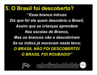 5. O Brasil foi descoberto?
          “Esse branco intruso
 Diz que foi ele quem descobriu o Brasil,
    Assim que as crianças aprendem
         Nas escolas de Branco,
   Mas os brancos não o descobriram
  Se os índios já moravam nesta terra;
   O BRASIL NÃO FOI DESCOBERTO!
       O BRASIL FOI ROUBADO!”
 