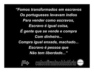 “Fomos transformados em escravos
  Os portugueses levavam índios
   Para vender como escravos,
      Escravo é igual coisa,
  É gente que se vende e compra
          Com dinheiro...
 Compra igual enxada, machado...
      Escravo é pessoa que
       Não tem liberdade...”
 