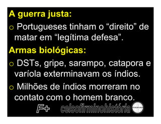 A guerra justa:
o Portugueses tinham o “direito” de
 matar em “legítima defesa”.
Armas biológicas:
o DSTs, gripe, sarampo, catapora e
 varíola exterminavam os índios.
o Milhões de índios morreram no
 contato com o homem branco.
 