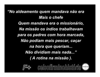 “No aldeamento quem mandava não era
                Mais o chefe
     Quem mandava era o missionário,
      Na missão os índios trabalhavam
     para os padres com hora marcada,
       Não podiam mais pescar, caçar
           na hora que queriam...
         Não dividiam mais nada...”
           ( A rotina na missão ).
 