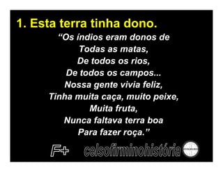 1. Esta terra tinha dono.
       “Os índios eram donos de
            Todas as matas,
           De todos os rios,
         De todos os campos...
        Nossa gente vivia feliz,
     Tinha muita caça, muito peixe,
              Muita fruta,
        Nunca faltava terra boa
            Para fazer roça.”
 
