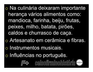 o Na culinária deixaram importante
 herança vários alimentos como:
 mandioca, farinha, beiju, frutas,
 peixes, milho, batata, pirões,
 caldos e churrasco de caça.
o Artesanato em cerâmica e fibras.
o Instrumentos musicais.
o Influências no português.
 