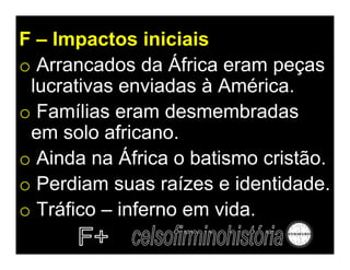 F – Impactos iniciais
o Arrancados da África eram peças
 lucrativas enviadas à América.
o Famílias eram desmembradas
 em solo africano.
o Ainda na África o batismo cristão.
o Perdiam suas raízes e identidade.
o Tráfico – inferno em vida.
 