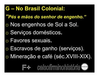 G – No Brasil Colonial:
“Pés e mãos do senhor de engenho.”
o Nos engenhos de Sol a Sol.
o Serviços domésticos.
o Favores sexuais.
o Escravos de ganho (serviços).
o Mineração e café (séc.XVIII-XIX).
 