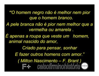 “O homem negro não é melhor nem pior
             que o homem branco.
A pele branca não é pior nem melhor que a
             vermelha ou amarela .
É apenas a roupa que veste um homem,
 animal nascido do amor,
        Criado para pensar, sonhar
    E fazer outros homens com amor.”
      ( Milton Nascimento – F. Brant )
 