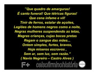 “Que quadro de amarguras!
  É canto funeral! Que tétricas figuras!
          Que cena infame e vil!
    Tinir de ferros, estalar de açoites,
Legiões de homens negros como a noite,
Negras mulheres suspendendo as tetas,
  Magras crianças, cujas bocas pretas
       Regam o sangue das mães...
      Ontem simples, fortes, bravos,
         Hoje míseros escravos ,
       Sem ar, sem luz, sem razão.”
    ( Navio Negreiro – Castro Alves )
 