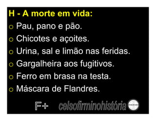 H - A morte em vida:
o Pau, pano e pão.
o Chicotes e açoites.
o Urina, sal e limão nas feridas.
o Gargalheira aos fugitivos.
o Ferro em brasa na testa.
o Máscara de Flandres.
 