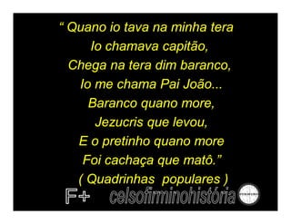 “ Quano io tava na minha tera
     Io chamava capitão,
  Chega na tera dim baranco,
   Io me chama Pai João...
     Baranco quano more,
      Jezucris que levou,
   E o pretinho quano more
    Foi cachaça que matô.”
   ( Quadrinhas populares )
 