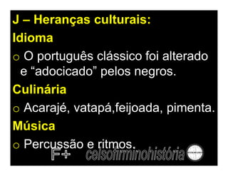 J – Heranças culturais:
Idioma
o O português clássico foi alterado
  e “adocicado” pelos negros.
Culinária
o Acarajé, vatapá,feijoada, pimenta.
Música
o Percussão e ritmos.
 