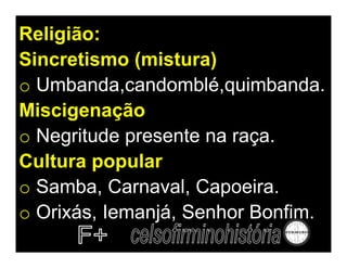 Religião:
Sincretismo (mistura)
o Umbanda,candomblé,quimbanda.
Miscigenação
o Negritude presente na raça.
Cultura popular
o Samba, Carnaval, Capoeira.
o Orixás, Iemanjá, Senhor Bonfim.
 