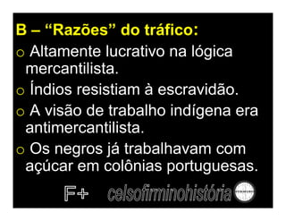 B – “Razões” do tráfico:
o Altamente lucrativo na lógica
 mercantilista.
o Índios resistiam à escravidão.
o A visão de trabalho indígena era
 antimercantilista.
o Os negros já trabalhavam com
 açúcar em colônias portuguesas.
 
